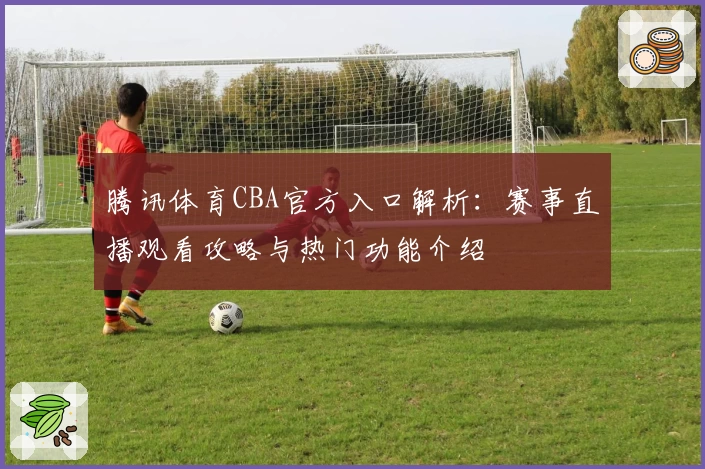 腾讯体育CBA官方入口解析：赛事直播观看攻略与热门功能介绍