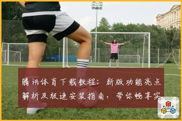 腾讯体育下载教程：新版功能亮点解析及极速安装指南，带你畅享实时赛事精彩