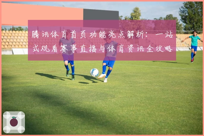 腾讯体育首页功能亮点解析:一站式观看赛事直播与体育资讯全攻略