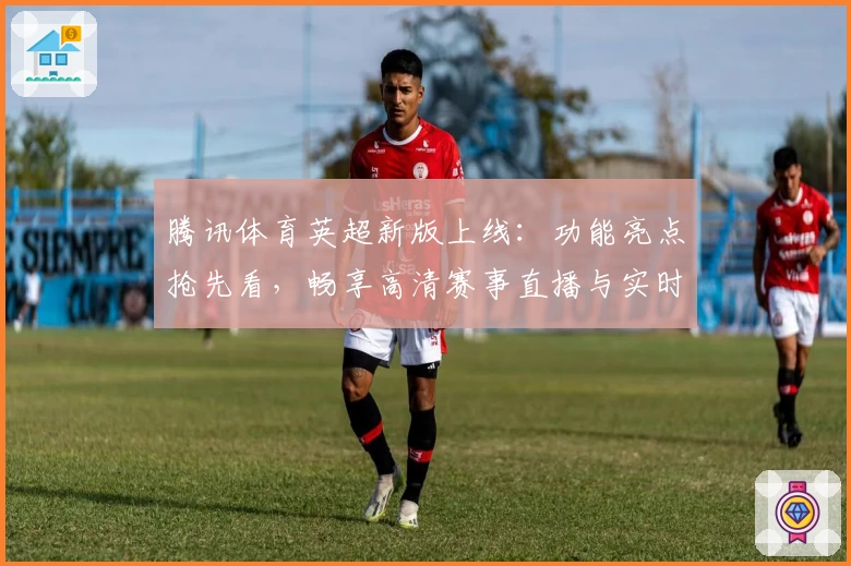 腾讯体育英超新版上线：功能亮点抢先看，畅享高清赛事直播与实时数据分析