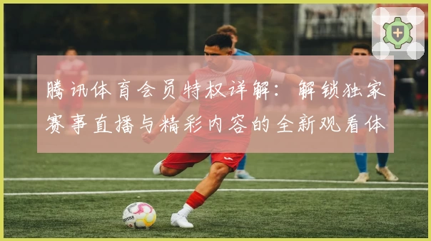 腾讯体育会员特权详解：解锁独家赛事直播与精彩内容的全新观看体验