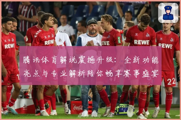 腾讯体育解说震撼升级:全新功能亮点与专业解析陪你畅享赛事盛宴