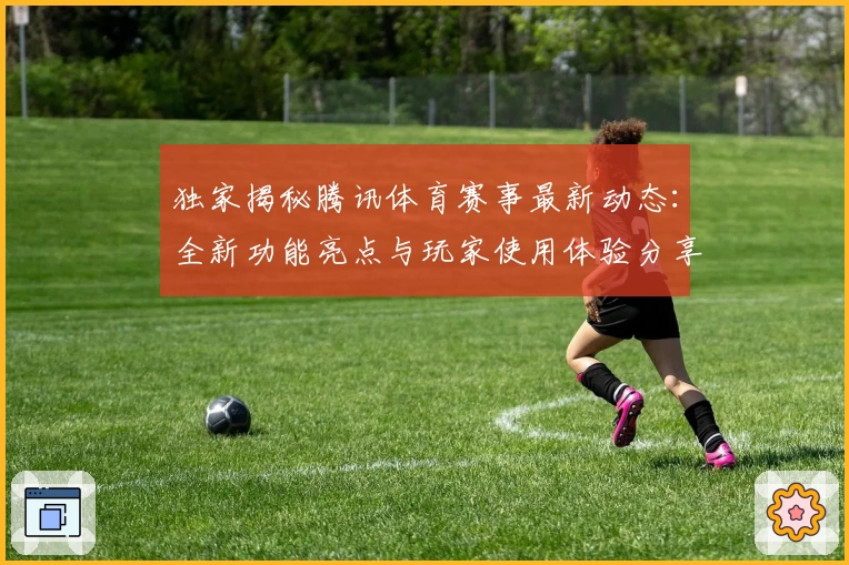 独家揭秘腾讯体育赛事最新动态：全新功能亮点与玩家使用体验分享