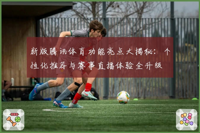 新版腾讯体育功能亮点大揭秘：个性化推荐与赛事直播体验全升级
