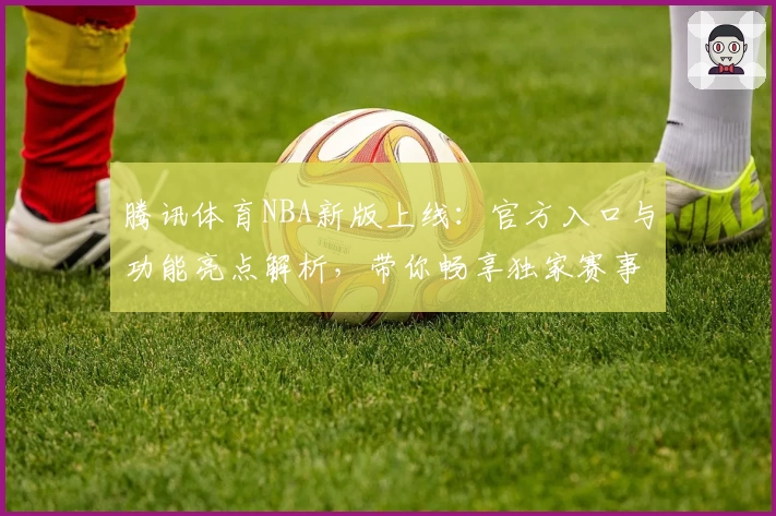 腾讯体育NBA新版上线：官方入口与功能亮点解析，带你畅享独家赛事体验