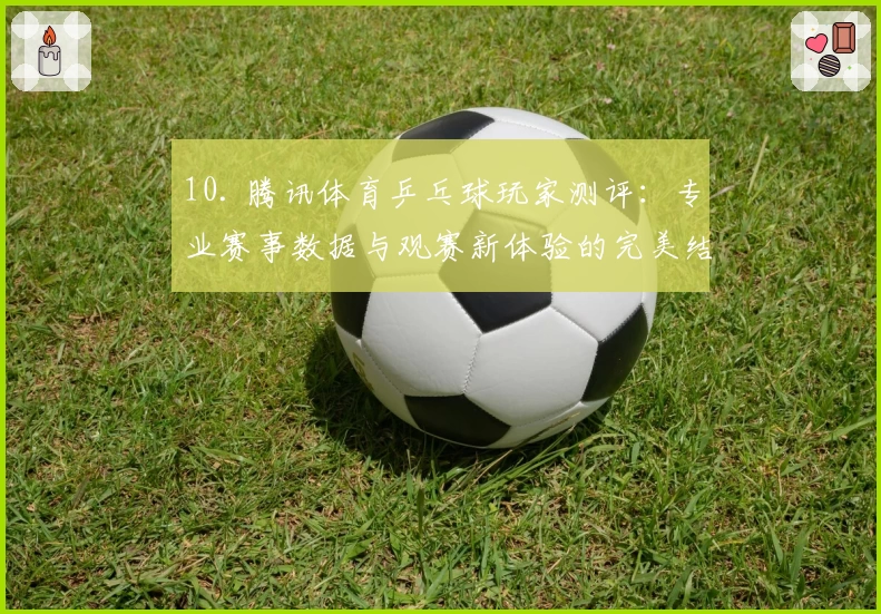 10. 腾讯体育乒乓球玩家测评:专业赛事数据与观赛新体验的完美结合