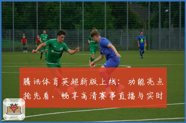 腾讯体育英超新版上线：功能亮点抢先看，畅享高清赛事直播与实时数据分析