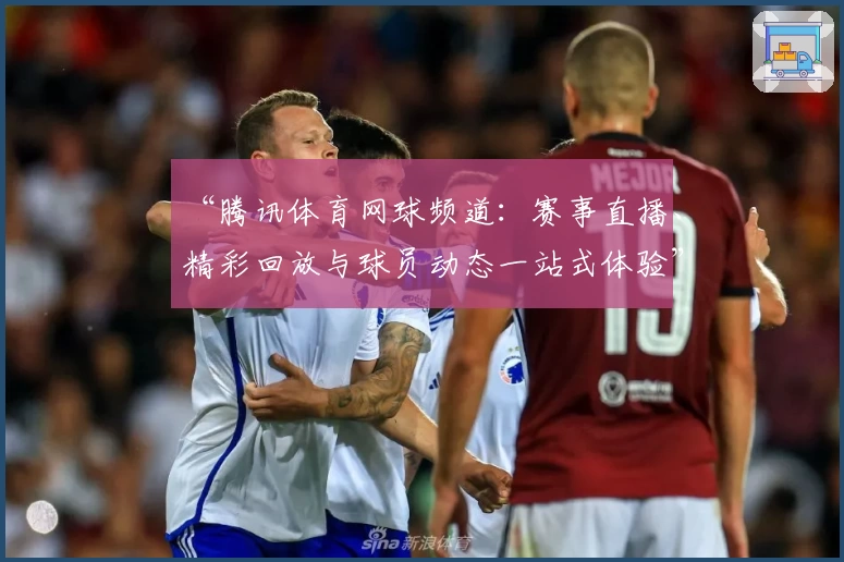 “腾讯体育网球频道：赛事直播、精彩回放与球员动态一站式体验”