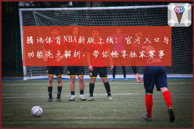 腾讯体育NBA新版上线：官方入口与功能亮点解析，带你畅享独家赛事体验