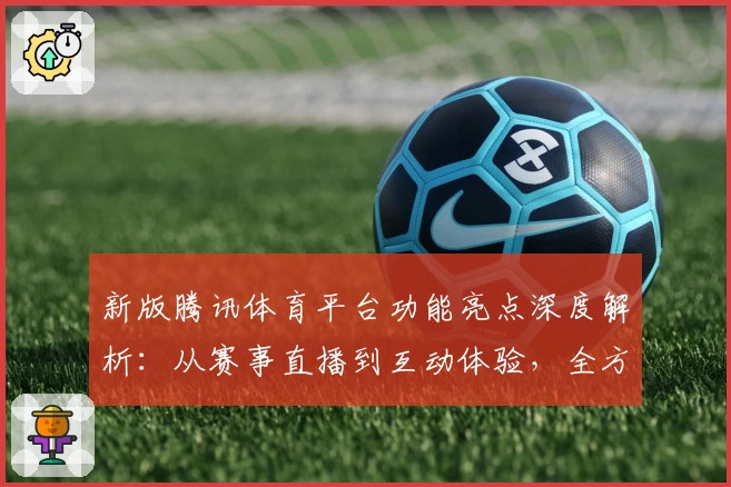 新版腾讯体育平台功能亮点深度解析：从赛事直播到互动体验，全方位满足运动爱好者需求