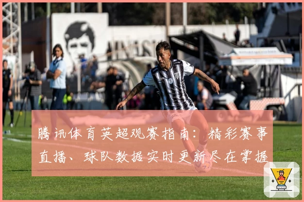 腾讯体育英超观赛指南：精彩赛事直播、球队数据实时更新尽在掌握