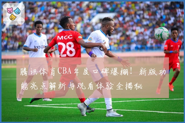 腾讯体育CBA年度口碑爆棚！新版功能亮点解析与观看体验全揭秘