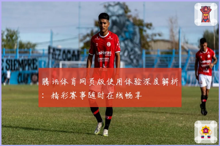 腾讯体育网页版使用体验深度解析:精彩赛事随时在线畅享