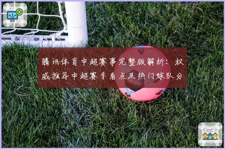 腾讯体育中超赛事完整版解析：权威推荐中超赛季看点及热门球队分析