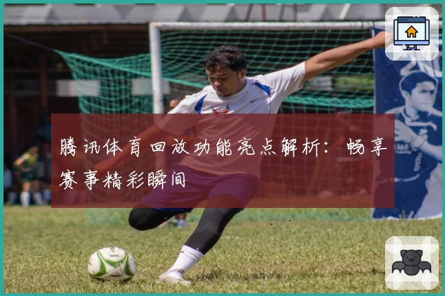 腾讯体育回放功能亮点解析：畅享赛事精彩瞬间
