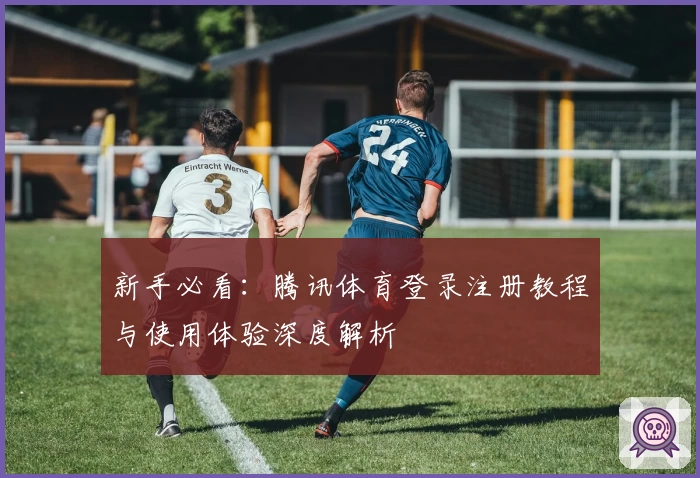 新手必看：腾讯体育登录注册教程与使用体验深度解析
